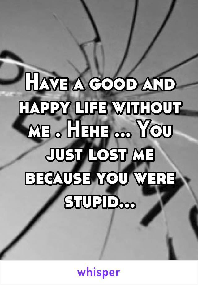 Have a good and happy life without me . Hehe ... You just lost me because you were stupid...