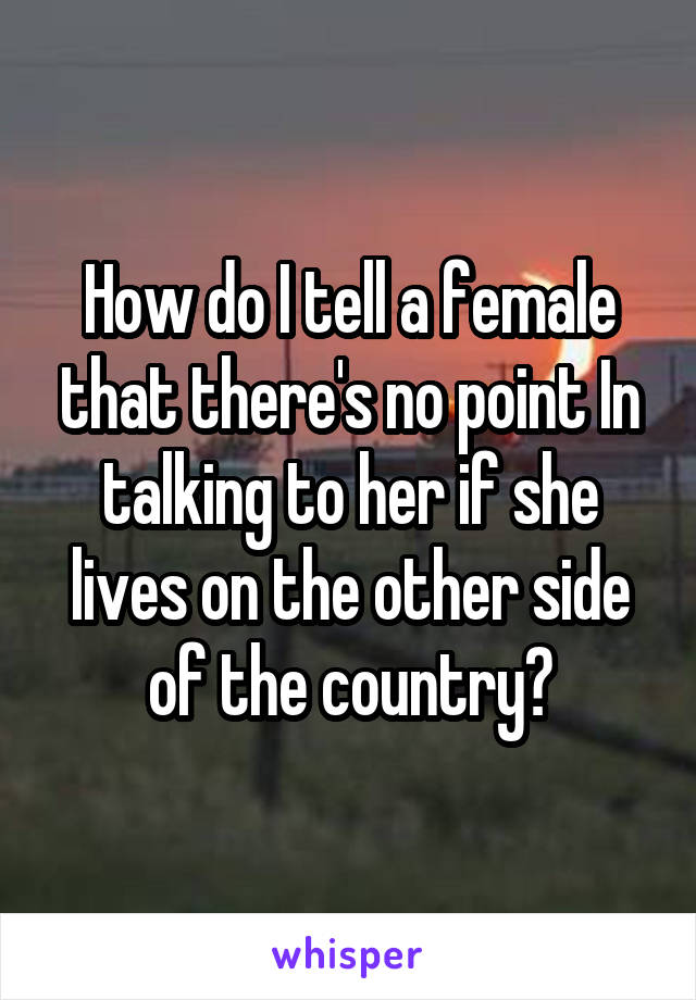 How do I tell a female that there's no point In talking to her if she lives on the other side of the country?
