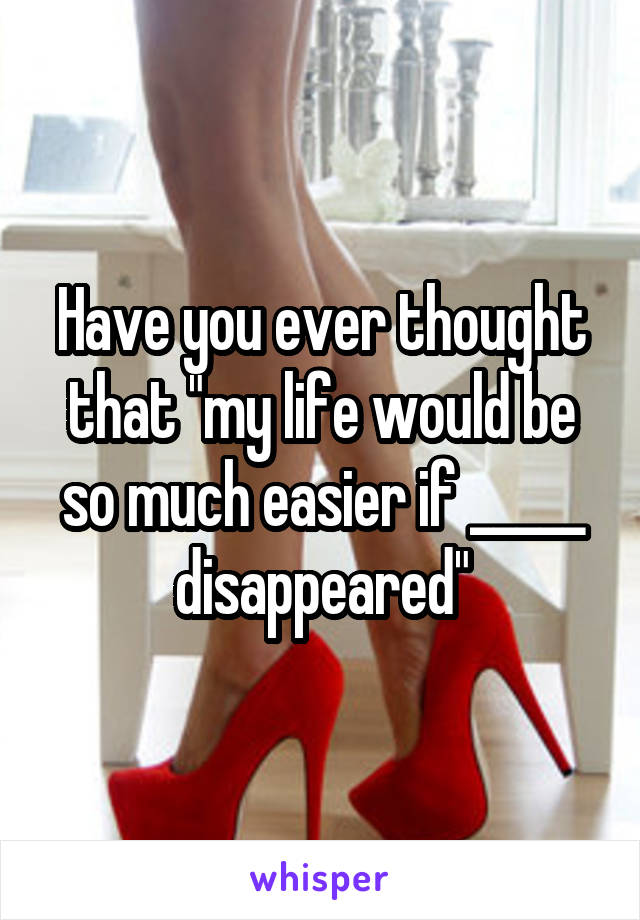 Have you ever thought that "my life would be so much easier if _____ disappeared"
