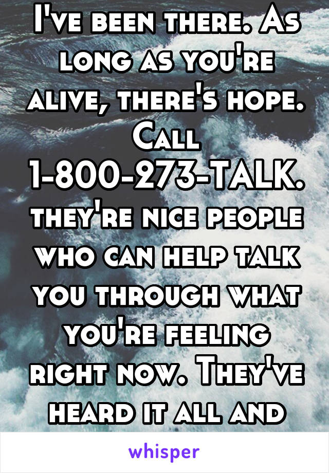 I've been there. As long as you're alive, there's hope. Call 1-800-273-TALK. they're nice people who can help talk you through what you're feeling right now. They've heard it all and they don't judge.