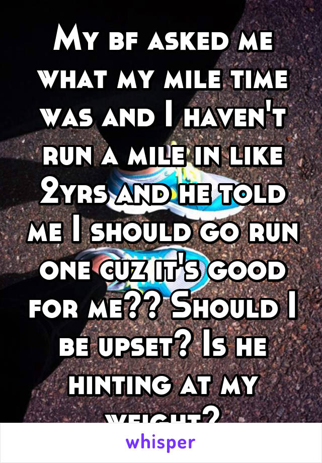 My bf asked me what my mile time was and I haven't run a mile in like 2yrs and he told me I should go run one cuz it's good for me?? Should I be upset? Is he hinting at my weight?