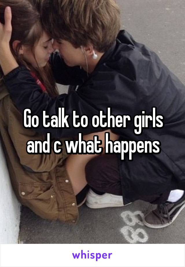 Go talk to other girls and c what happens