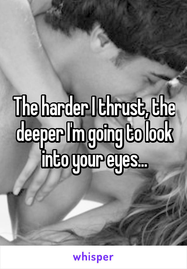 The harder I thrust, the deeper I'm going to look into your eyes...
