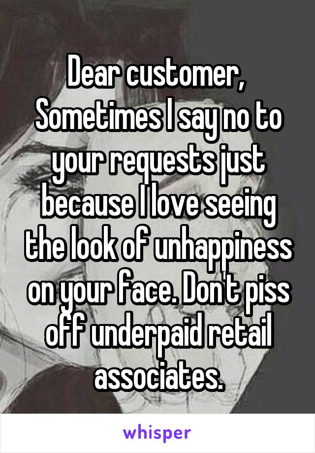 Dear customer, 
Sometimes I say no to your requests just because I love seeing the look of unhappiness on your face. Don't piss off underpaid retail associates.