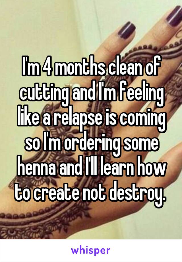 I'm 4 months clean of cutting and I'm feeling like a relapse is coming so I'm ordering some henna and I'll learn how to create not destroy. 