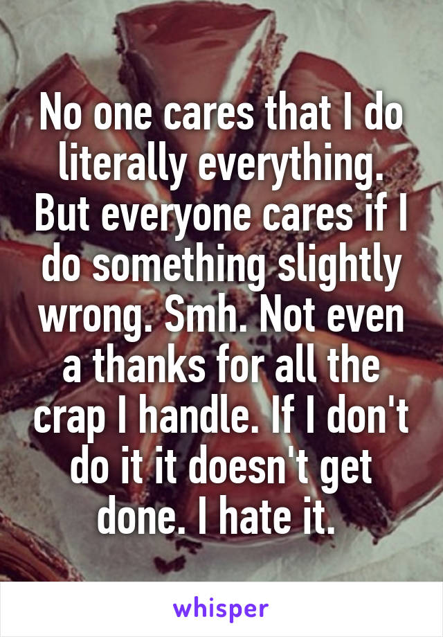 No one cares that I do literally everything. But everyone cares if I do something slightly wrong. Smh. Not even a thanks for all the crap I handle. If I don't do it it doesn't get done. I hate it. 