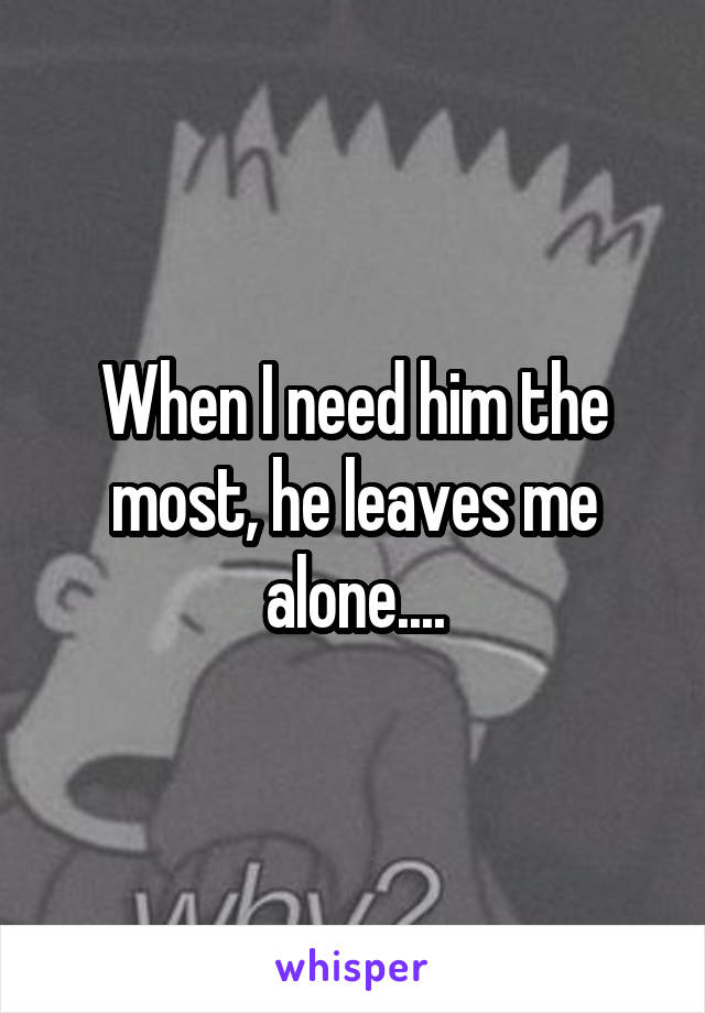 When I need him the most, he leaves me alone....