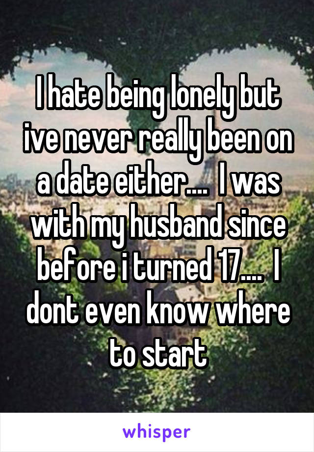 I hate being lonely but ive never really been on a date either....  I was with my husband since before i turned 17....  I dont even know where to start