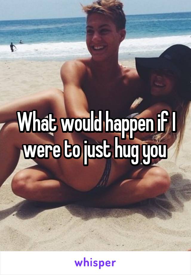 What would happen if I were to just hug you 