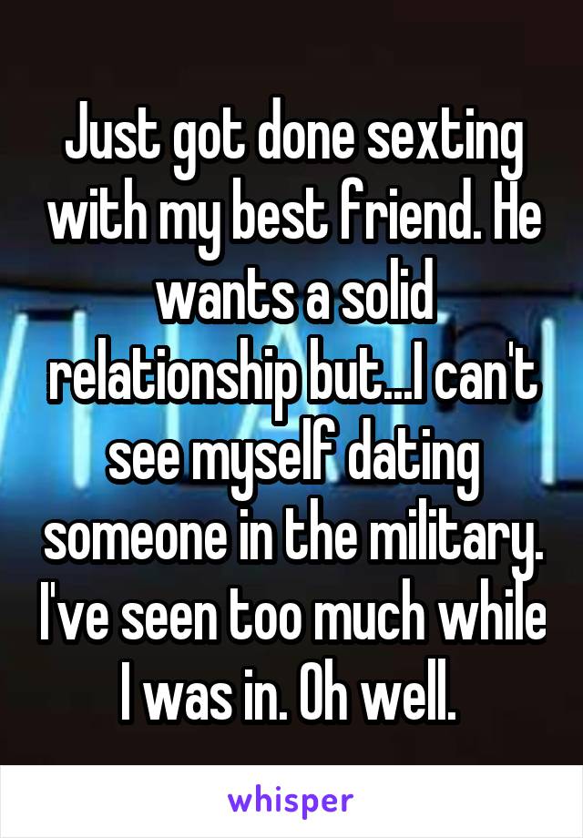 Just got done sexting with my best friend. He wants a solid relationship but...I can't see myself dating someone in the military. I've seen too much while I was in. Oh well. 