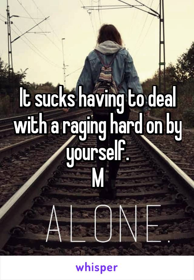 It sucks having to deal with a raging hard on by yourself.
M