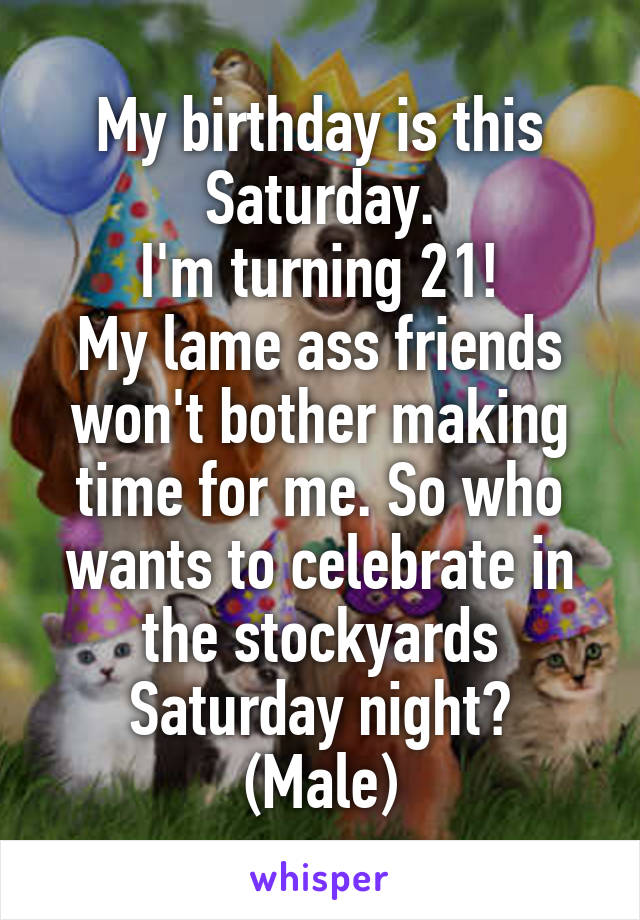 My birthday is this Saturday.
I'm turning 21!
My lame ass friends won't bother making time for me. So who wants to celebrate in the stockyards Saturday night?
(Male)