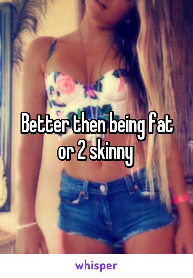 Better then being fat or 2 skinny 