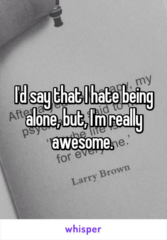 I'd say that I hate being alone, but, I'm really awesome. 