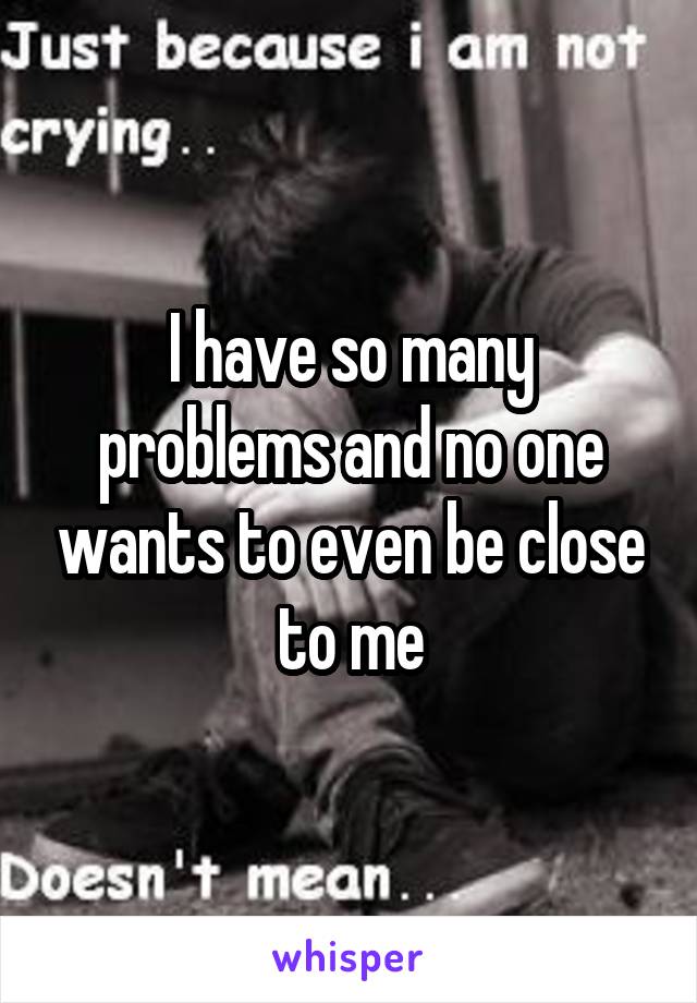 I have so many problems and no one wants to even be close to me