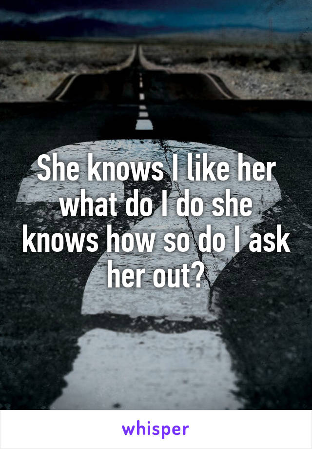 She knows I like her what do I do she knows how so do I ask her out?