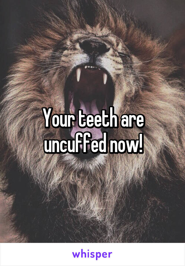 Your teeth are uncuffed now!