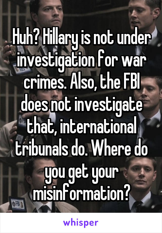 Huh? Hillary is not under investigation for war crimes. Also, the FBI does not investigate that, international tribunals do. Where do you get your misinformation?