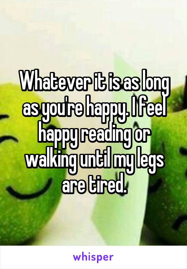 Whatever it is as long as you're happy. I feel happy reading or walking until my legs are tired.