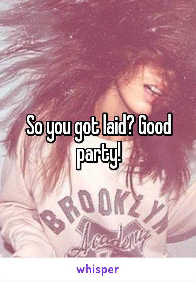 So you got laid? Good party!