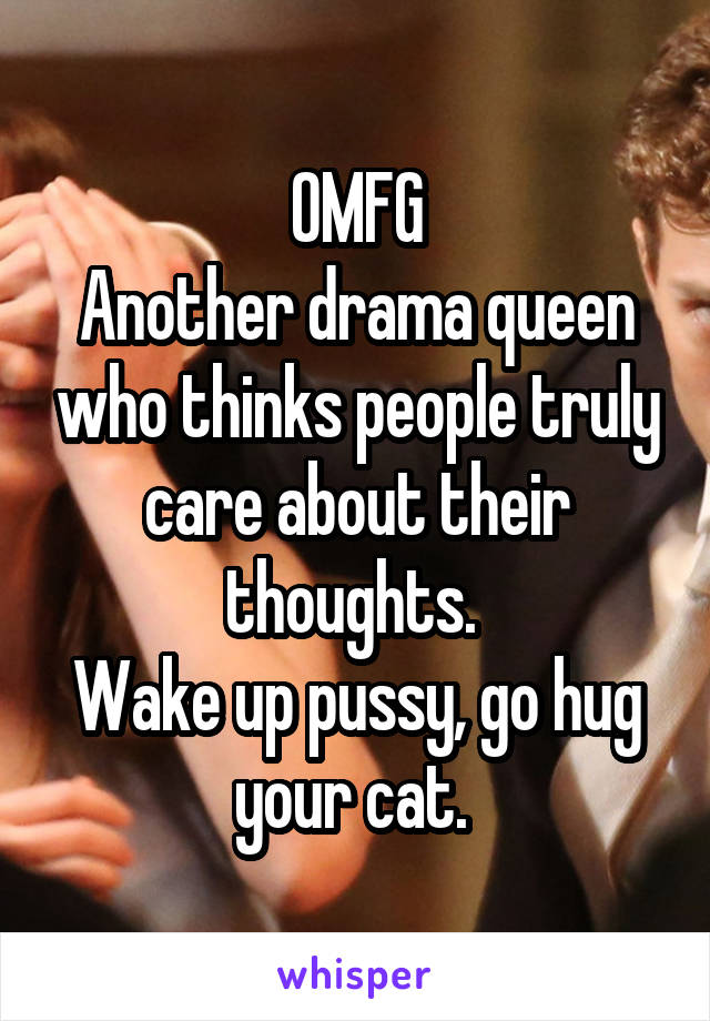 OMFG
Another drama queen who thinks people truly care about their thoughts. 
Wake up pussy, go hug your cat. 