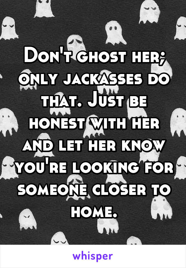 Don't ghost her; only jackasses do that. Just be honest with her and let her know you're looking for someone closer to home.