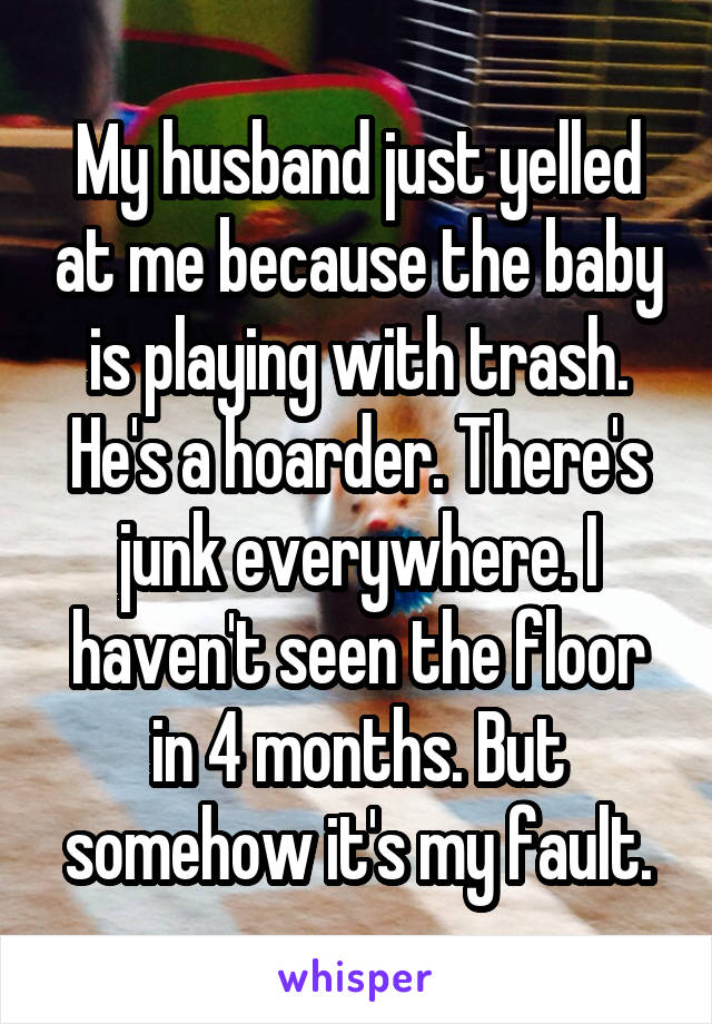 My husband just yelled at me because the baby is playing with trash. He's a hoarder. There's junk everywhere. I haven't seen the floor in 4 months. But somehow it's my fault.