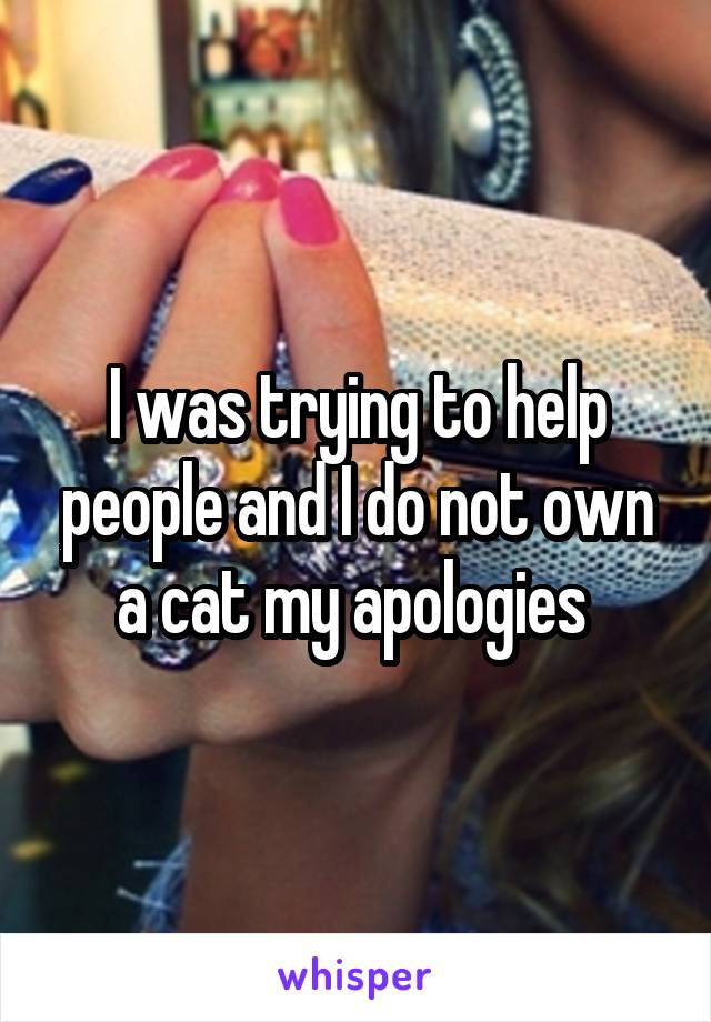 I was trying to help people and I do not own a cat my apologies 