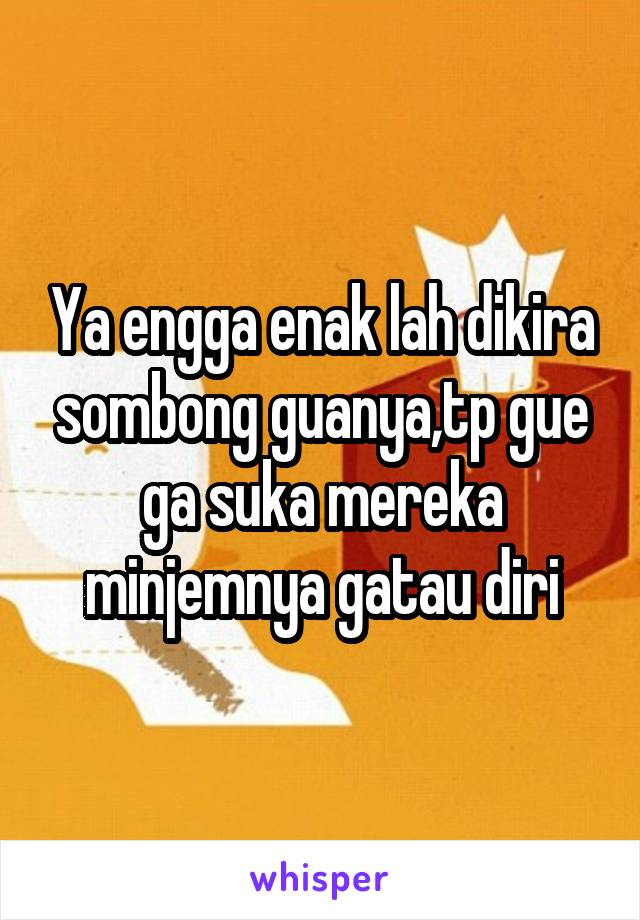 Ya engga enak lah dikira sombong guanya,tp gue ga suka mereka minjemnya gatau diri