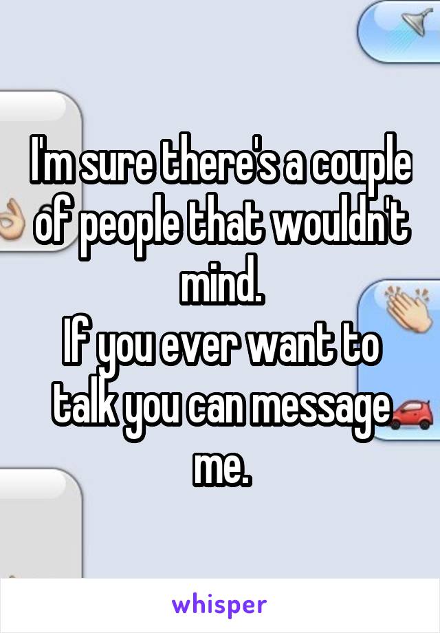 I'm sure there's a couple of people that wouldn't mind.
If you ever want to talk you can message me.