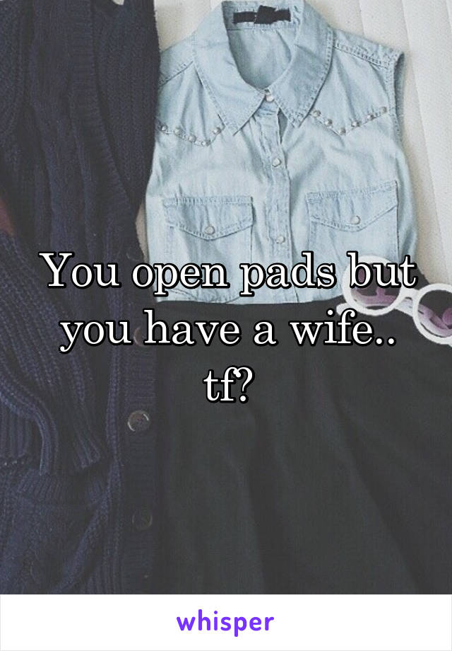 You open pads but you have a wife.. tf?