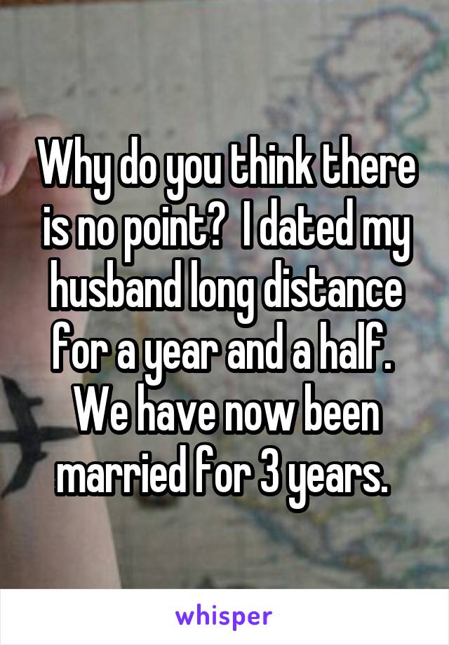 Why do you think there is no point?  I dated my husband long distance for a year and a half.  We have now been married for 3 years. 