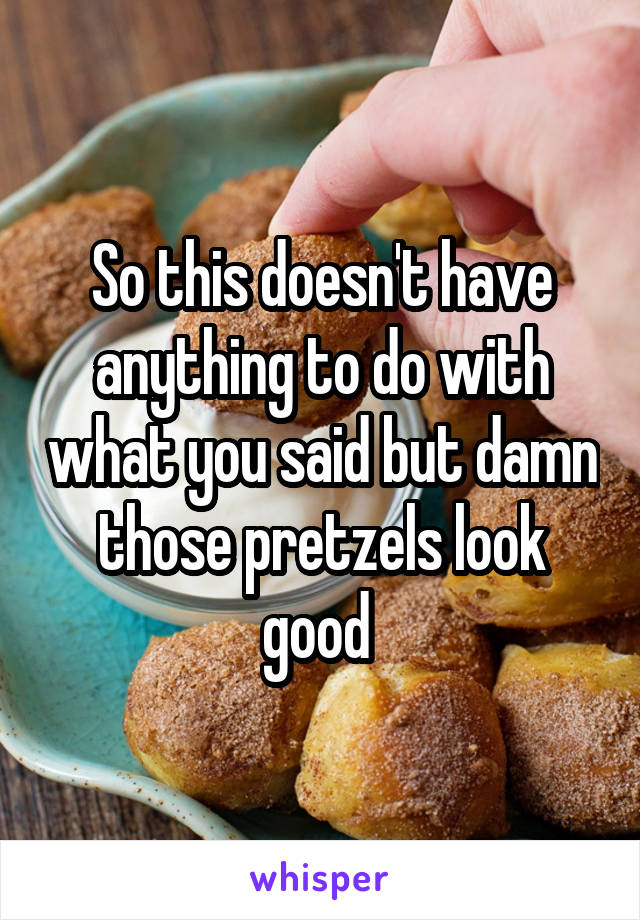 So this doesn't have anything to do with what you said but damn those pretzels look good 