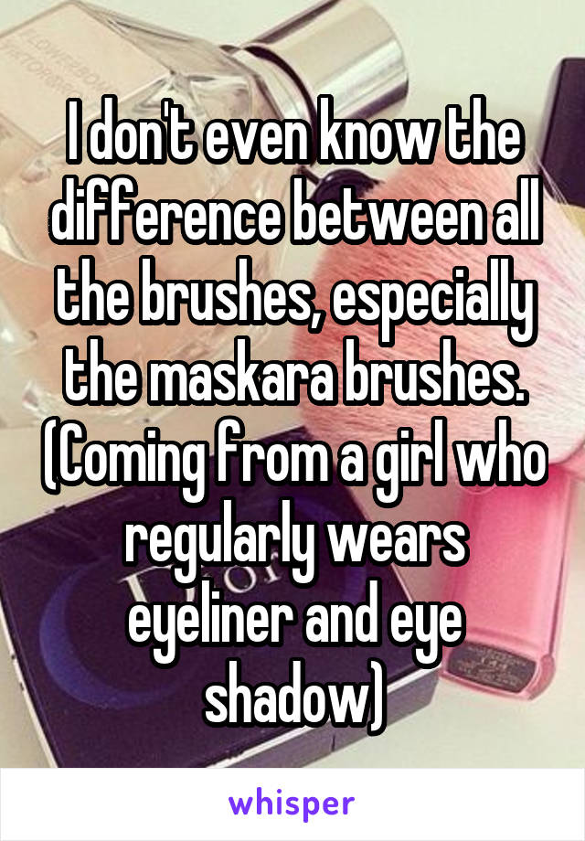 I don't even know the difference between all the brushes, especially the maskara brushes. (Coming from a girl who regularly wears eyeliner and eye shadow)