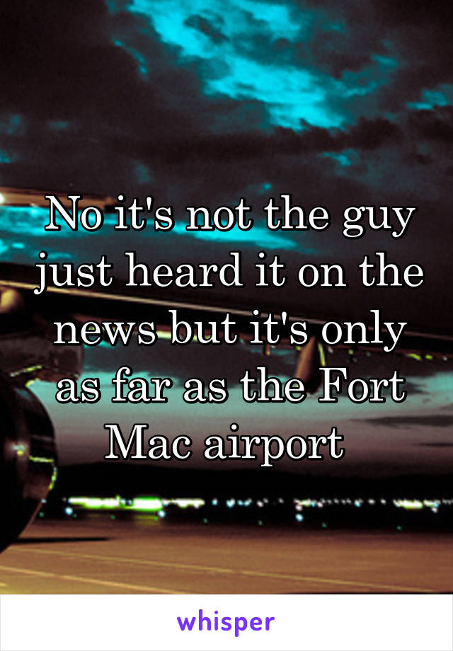 No it's not the guy just heard it on the news but it's only as far as the Fort Mac airport 