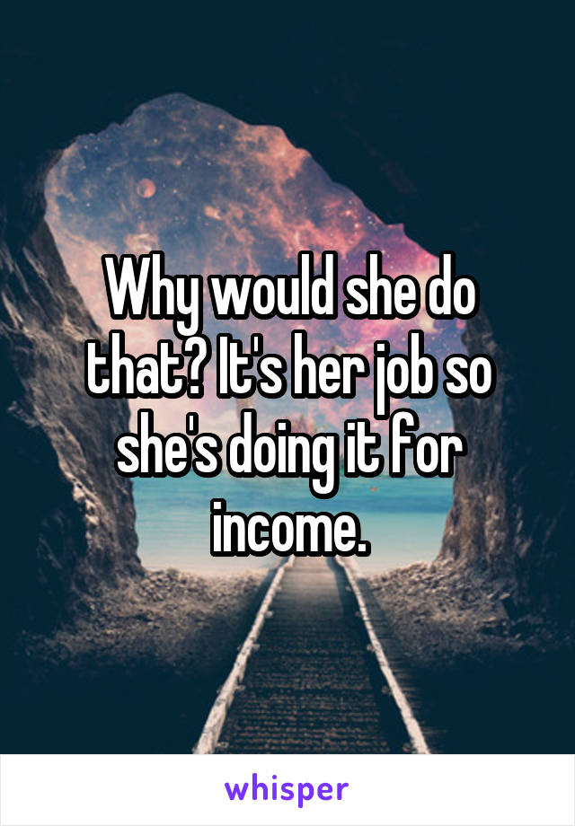 Why would she do that? It's her job so she's doing it for income.