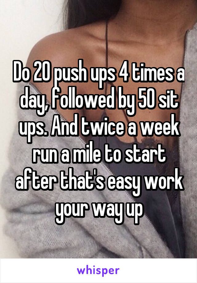 Do 20 push ups 4 times a day, followed by 50 sit ups. And twice a week run a mile to start after that's easy work your way up
