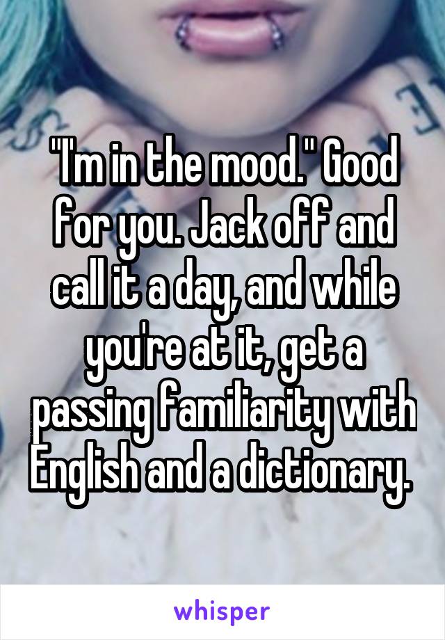 "I'm in the mood." Good for you. Jack off and call it a day, and while you're at it, get a passing familiarity with English and a dictionary. 