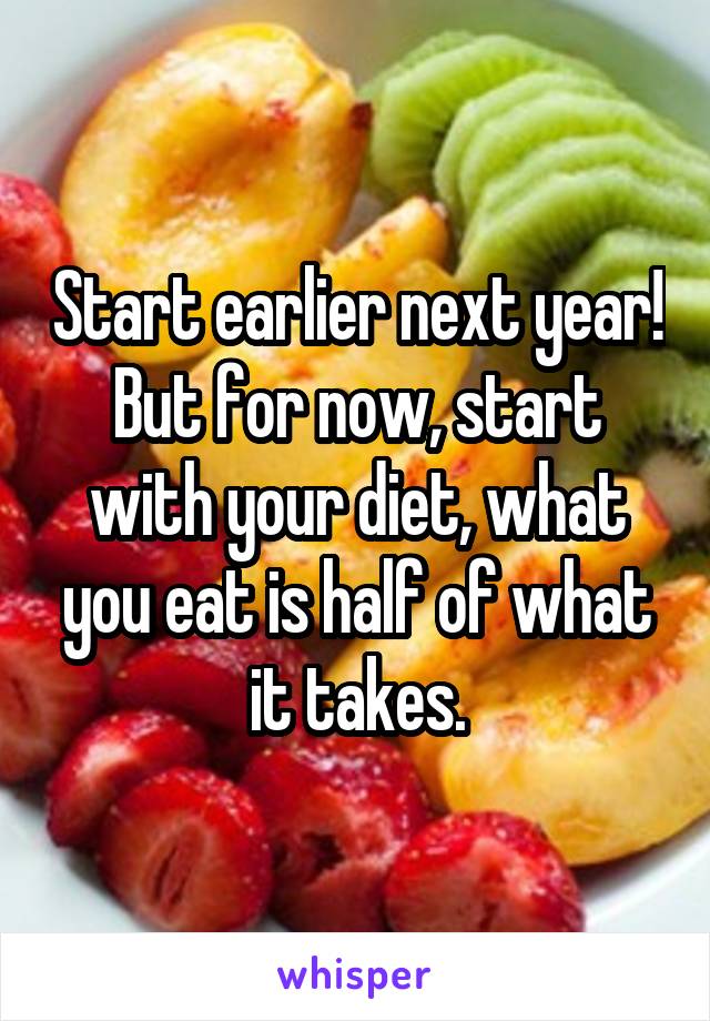 Start earlier next year!
But for now, start with your diet, what you eat is half of what it takes.
