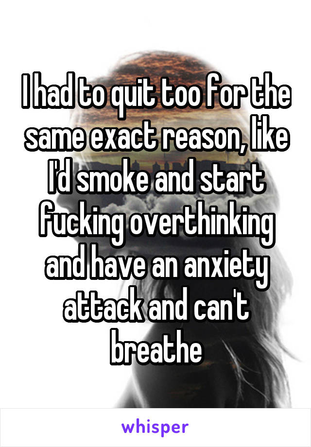 I had to quit too for the same exact reason, like I'd smoke and start fucking overthinking and have an anxiety attack and can't breathe