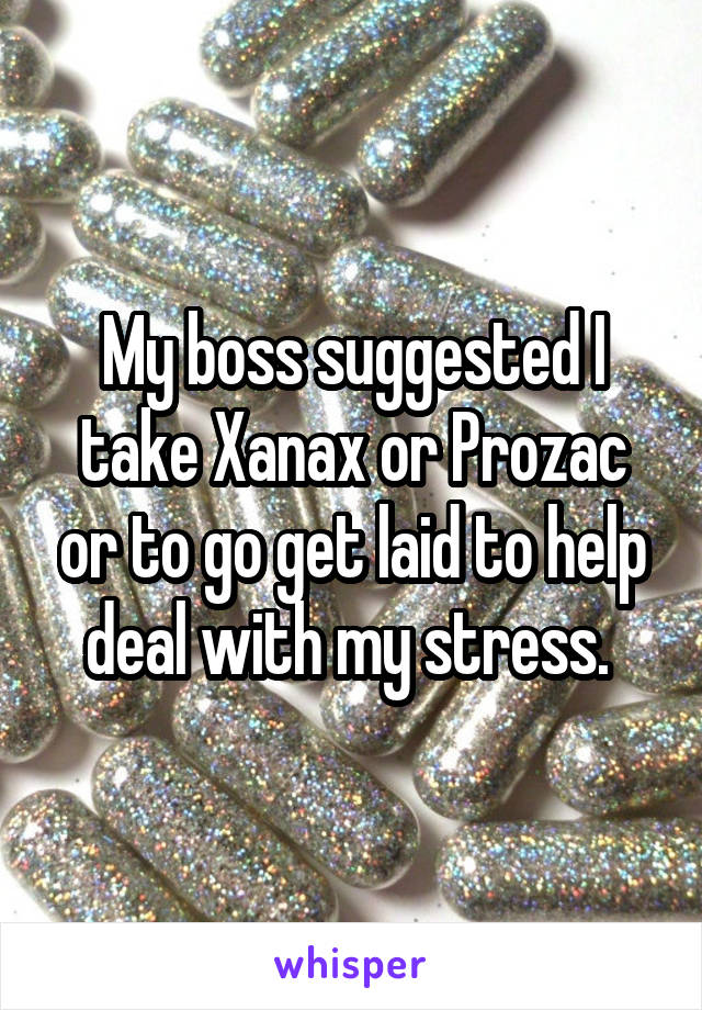 My boss suggested I take Xanax or Prozac or to go get laid to help deal with my stress. 