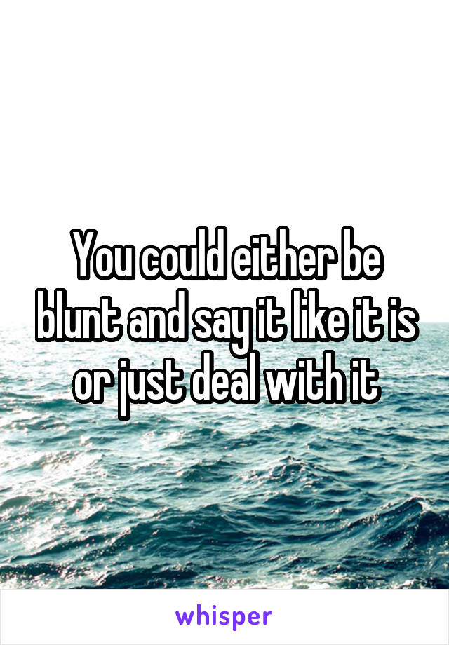 You could either be blunt and say it like it is or just deal with it