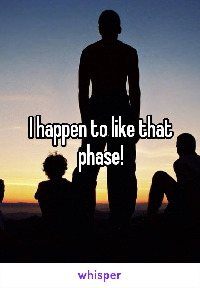 I happen to like that phase!