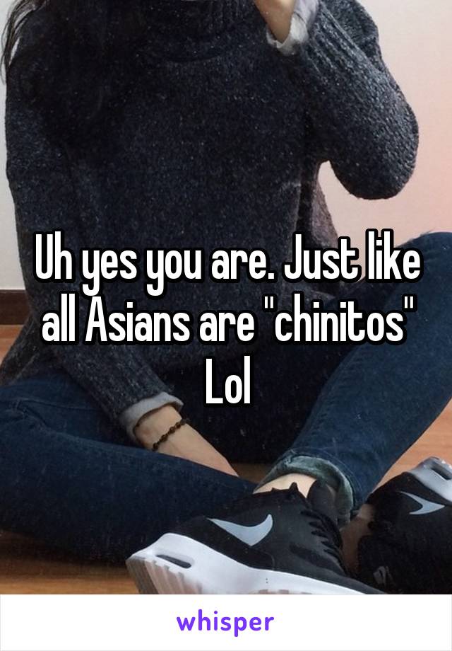 Uh yes you are. Just like all Asians are "chinitos"
Lol