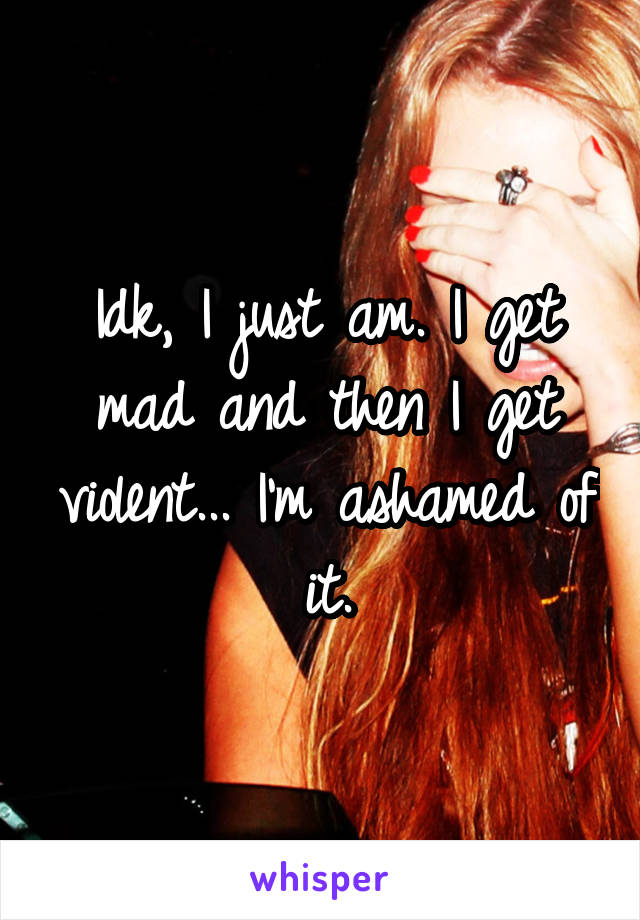 Idk, I just am. I get mad and then I get violent... I'm ashamed of it.