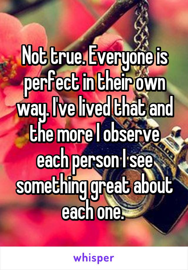 Not true. Everyone is perfect in their own way. I've lived that and the more I observe each person I see something great about each one. 