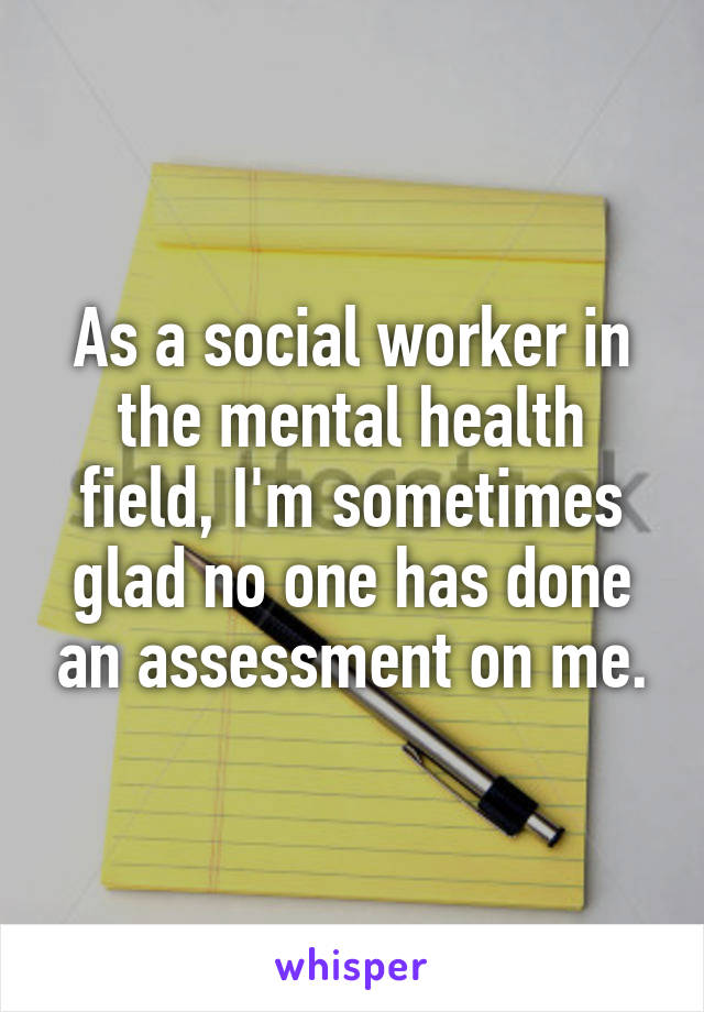 As a social worker in the mental health field, I'm sometimes glad no one has done an assessment on me.