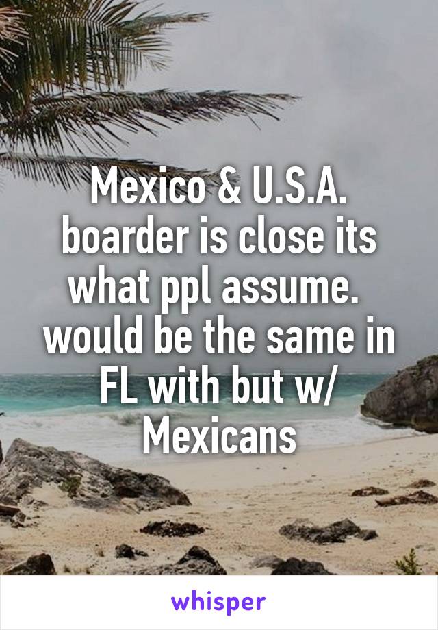Mexico & U.S.A. boarder is close its what ppl assume.  would be the same in FL with but w/ Mexicans