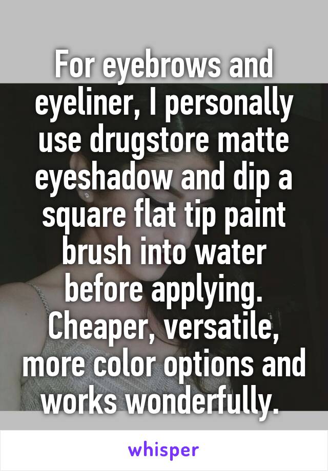 For eyebrows and eyeliner, I personally use drugstore matte eyeshadow and dip a square flat tip paint brush into water before applying. Cheaper, versatile, more color options and works wonderfully. 