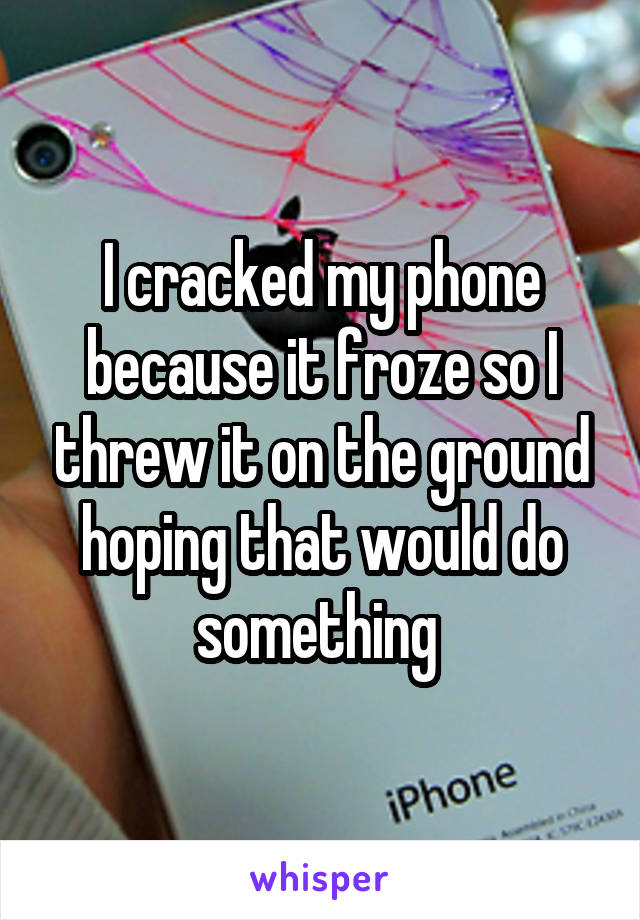 I cracked my phone because it froze so I threw it on the ground hoping that would do something 